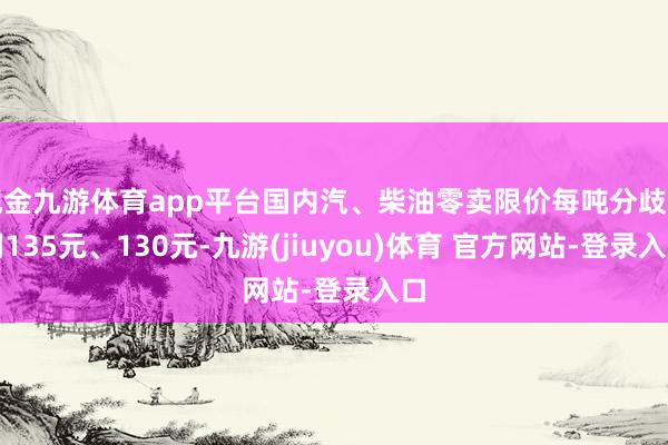现金九游体育app平台国内汽、柴油零卖限价每吨分歧下调135元、130元-九游(jiuyou)体育 官方网站-登录入口