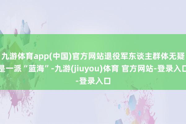 九游体育app(中国)官方网站退役军东谈主群体无疑是一派“蓝海”-九游(jiuyou)体育 官方网站-登录入口